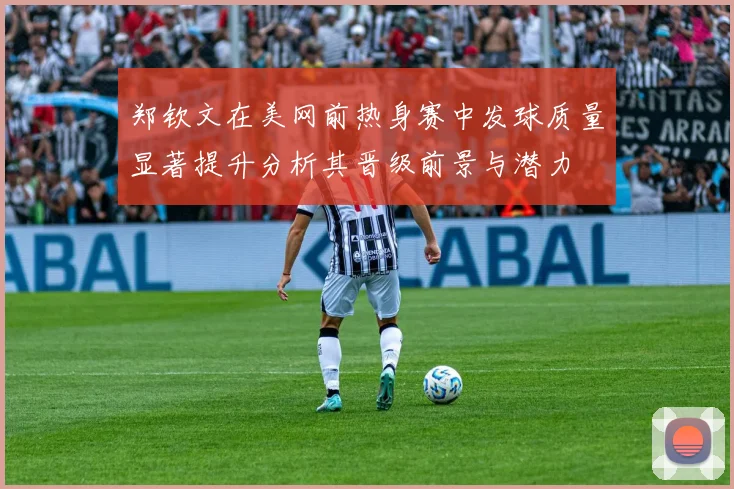 郑钦文在美网前热身赛中发球质量显著提升分析其晋级前景与潜力