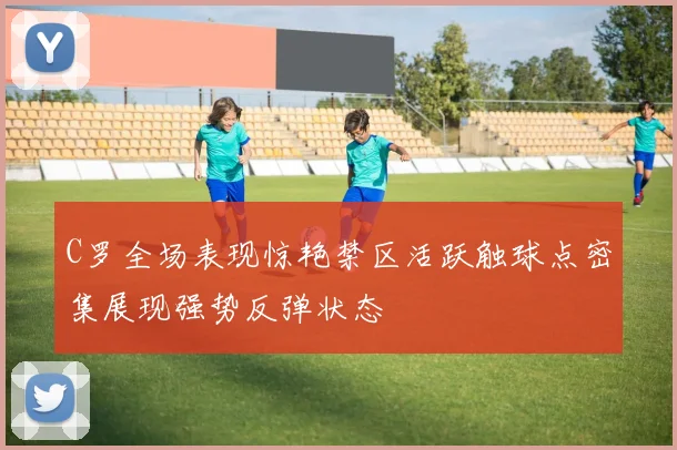 C罗全场表现惊艳禁区活跃触球点密集展现强势反弹状态