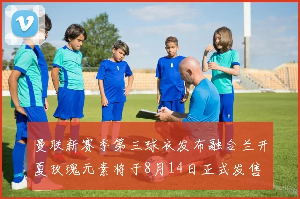 曼联新赛季第三球衣发布融合兰开夏玫瑰元素将于8月14日正式发售