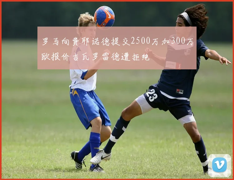 罗马向费耶诺德提交2500万加300万欧报价吉瓦罗雷德遭拒绝