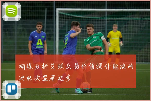 湖媒分析艾顿交易价值提升能换两次轮次显著进步