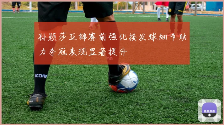 孙颖莎亚锦赛前强化接发球细节助力夺冠表现显著提升
