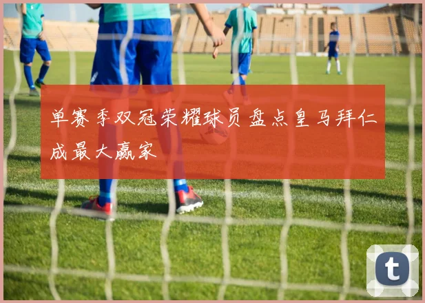 单赛季双冠荣耀球员盘点皇马拜仁成最大赢家