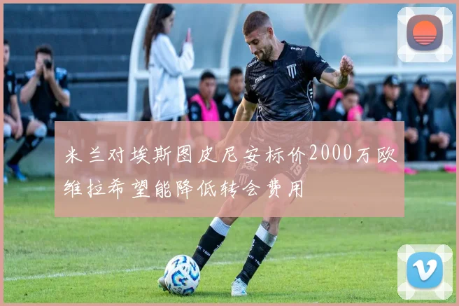 米兰对埃斯图皮尼安标价2000万欧维拉希望能降低转会费用